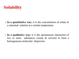 Solubility
 In a quantitative way: it is the concentration of solute in
a saturated solution at a certain temperature.
 In a qualitative way: it is the spontaneous interaction of
two or more substances (solute & solvent) to form a
homogeneous molecular dispersion
 