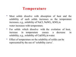 Temperature
• Most solids dissolve with absorption of heat and the
solubility of such solids increases as the temperature
increases, e.g., solubility of NaCl, NaNO3, KNO3in
water increases with temperature.
• For solids which dissolve with the evolution of heat,
increase in temperature causes a decrease in
•
solubility, e.g., solubility of Ca(OH)2 in water.
Effect of temperature on the solubility of soilds can be
represented by the use of ‘solubility curve’.
 