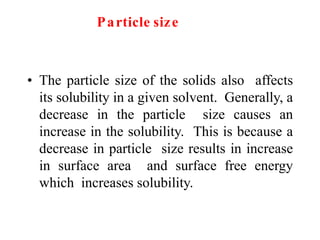 Particle size
• The particle size of the solids also affects
its solubility in a given solvent. Generally, a
decrease in the particle size causes an
increase in the solubility. This is because a
decrease in particle size results in increase
in surface area and surface free energy
which increases solubility.
 