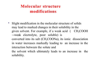 Molecular structure
modifications
• Slight modification in the molecular structure of solids
may lead to marked changes in their solubility in the
given solvent. For example, if a weak acid ( CH3COOH
→weak electrolyte, poor soluble) is
converted into its salt (CH3COONa), its ionic dissociation
in water increases markedly leading to an increase in the
interaction between the solute and
the solvent which ultimately leads to an increase in the
solubility.
 