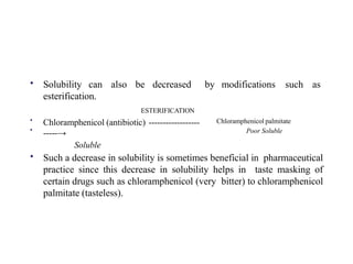 • Solubility can also be decreased by modifications such as
esterification.
ESTERIFICATION
•
•
Chloramphenicol (antibiotic) ------------------
-----→
Soluble
Chloramphenicol palmitate
Poor Soluble
• Such a decrease in solubility is sometimes beneficial in pharmaceutical
practice since this decrease in solubility helps in taste masking of
certain drugs such as chloramphenicol (very bitter) to chloramphenicol
palmitate (tasteless).
 