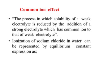 Common ion effect
• “The process in which solubility of a weak
electrolyte is reduced by the addition of a
strong electrolyte which has common ion to
that of weak electrolyte”.
• Ionization of sodium chloride in water can
be represented by equilibrium constant
expression as:
 