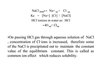 NaCl (
S
O
L
I
D
)↔ Na+ (
a
q) + Cl -
(a
q
)
Kc = [Na+] [Cl-] / [NaCl]
HCl ionizes in water as: HCl
↔
H+(aq)+ Cl-
(aq)
•On passing HCl gas through aqueous solution of NaCl
, concentration of Cl- ions is increased, therefore some
of the NaCl is precipitated out to maintain the constant
value of the equilibrium constant. This is called as
common ion effect which reduces solubility.
 