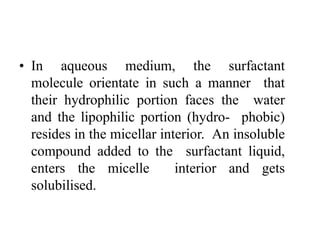 • In aqueous medium, the surfactant
molecule orientate in such a manner that
their hydrophilic portion faces the water
and the lipophilic portion (hydro- phobic)
resides in the micellar interior. An insoluble
compound added to the surfactant liquid,
enters the micelle interior and gets
solubilised.
 