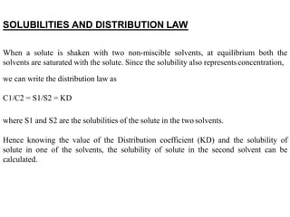 SOLUBILITIES AND DISTRIBUTION LAW
When a solute is shaken with two non-miscible solvents, at equilibrium both the
solvents are saturated with the solute. Since the solubility also representsconcentration,
we can write the distribution law as
C1/C2 = S1/S2 = KD
where S1 and S2 are the solubilities of the solute in the two solvents.
Hence knowing the value of the Distribution coefficient (KD) and the solubility of
solute in one of the solvents, the solubility of solute in the second solvent can be
calculated.
 