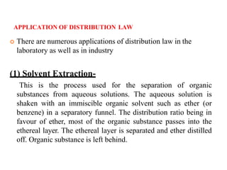 APPLICATION OF DISTRIBUTION LAW
 There are numerous applications of distribution law in the
laboratory as well as in industry
(1) Solvent Extraction-
This is the process used for the separation of organic
substances from aqueous solutions. The aqueous solution is
shaken with an immiscible organic solvent such as ether (or
benzene) in a separatory funnel. The distribution ratio being in
favour of ether, most of the organic substance passes into the
ethereal layer. The ethereal layer is separated and ether distilled
off. Organic substance is left behind.
 