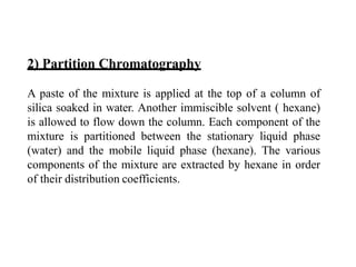 2) Partition Chromatography
A paste of the mixture is applied at the top of a column of
silica soaked in water. Another immiscible solvent ( hexane)
is allowed to flow down the column. Each component of the
mixture is partitioned between the stationary liquid phase
(water) and the mobile liquid phase (hexane). The various
components of the mixture are extracted by hexane in order
of their distribution coefficients.
 