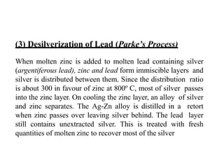 (3) Desilverization of Lead (Parke’s Process)
When molten zinc is added to molten lead containing silver
(argentiferous lead), zinc and lead form immiscible layers and
silver is distributed between them. Since the distribution ratio
is about 300 in favour of zinc at 800º C, most of silver passes
into the zinc layer. On cooling the zinc layer, an alloy of silver
and zinc separates. The Ag-Zn alloy is distilled in a retort
when zinc passes over leaving silver behind. The lead layer
still contains unextracted silver. This is treated with fresh
quantities of molten zinc to recover most of the silver
 