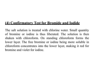 (4) Confirmatory Test for Bromide and Iodide
The salt solution is treated with chlorine water. Small quantity
of bromine or iodine is thus liberated. The solution is then
shaken with chloroform. On standing chloroform forms the
lower layer. The free bromine or iodine being more soluble in
chloroform concentrates into the lower layer, making it red for
bromine and violet for iodine.
 