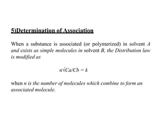 5)Determination of Association
When a substance is associated (or polymerized) in solvent A
and exists as simple molecules in solvent B, the Distribution law
is modified as
n√Ca/Cb = k
when n is the number of molecules which combine to form an
associated molecule.
 