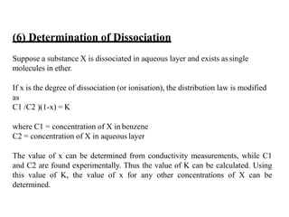 (6) Determination of Dissociation
Suppose a substance X is dissociated in aqueous layer and exists assingle
molecules in ether.
If x is the degree of dissociation (or ionisation), the distribution law is modified
as
C1 /C2 )(1-x) = K
where C1 = concentration of X in benzene
C2 = concentration of X in aqueous layer
The value of x can be determined from conductivity measurements, while C1
and C2 are found experimentally. Thus the value of K can be calculated. Using
this value of K, the value of x for any other concentrations of X can be
determined.
 