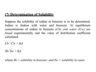 (7) Determination of Solubility
Suppose the solubility of iodine in benzene is to be determined.
Iodine is shaken with water and benzene. At equilibrium
concentrations of iodine in benzene (Cb) and water (Cw) are
found experimentally and the value of distribution coefficient
calculated.
Cb / Cw = Kd
Sb/ Sw = Kd
where Sb = solubility in benzene; and Sw = solubility in water.
 