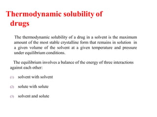 Thermodynamic solubility of
drugs
The thermodynamic solubility of a drug in a solvent is the maximum
amount of the most stable crystalline form that remains in solution in
a given volume of the solvent at a given temperature and pressure
under equilibrium conditions.
The equilibrium involves a balance of the energy of three interactions
against each other:
(1) solvent with solvent
(2) solute with solute
(3) solvent and solute
 