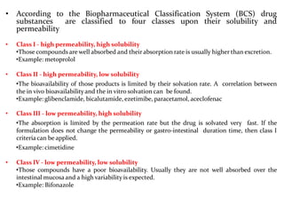 • According to the Biopharmaceutical Classification System (BCS) drug
substances are classified to four classes upon their solubility and
permeability
• Class I - high permeability, high solubility
•Those compounds are well absorbed and their absorption rate is usually higher than excretion.
•Example: metoprolol
• Class II - high permeability, low solubility
•The bioavailability of those products is limited by their solvation rate. A correlation between
the in vivo bioavailabilityand the in vitro solvation can be found.
•Example: glibenclamide, bicalutamide, ezetimibe, paracetamol, aceclofenac
• Class III - low permeability, high solubility
•The absorption is limited by the permeation rate but the drug is solvated very fast. If the
formulation does not change the permeability or gastro-intestinal duration time, then class I
criteriacan be applied.
•Example: cimetidine
• Class IV - low permeability, low solubility
•Those compounds have a poor bioavailability. Usually they are not well absorbed over the
intestinal mucosa and a high variability is expected.
•Example: Bifonazole
 
