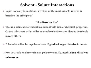 Solvent - Solute Interactions
 In pre - or early formulation, selection of the most suitable solvent is
based on the principle of
“like dissolves like”
 That is, a solute dissolves best in a solvent with similar chemical properties.
Or two substances with similar intermolecular forces are likely to be soluble
in each others
 Polar solutes dissolve in polar solvents. E.g salts & sugar dissolve in water.
 Non polar solutes dissolve in non polar solvents. Eg. naphtalene dissolves
in benzene.
 
