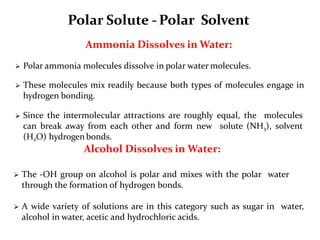 Polar Solute - Polar Solvent
Ammonia Dissolves in Water:
 Polar ammonia molecules dissolve in polar water molecules.
 These molecules mix readily because both types of molecules engage in
hydrogen bonding.
 Since the intermolecular attractions are roughly equal, the molecules
can break away from each other and form new solute (NH3), solvent
(H2O) hydrogen bonds.
Alcohol Dissolves in Water:
 The -OH group on alcohol is polar and mixes with the polar water
through the formation of hydrogen bonds.
 A wide variety of solutions are in this category such as sugar in water,
alcohol in water, acetic and hydrochloric acids.
 
