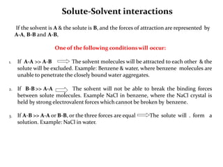 Solute-Solvent interactions
If the solvent is A & the solute is B, and the forces of attraction are represented by
A-A, B-B and A-B,
One of the following conditionswill occur:
1. If A-A >> A-B The solvent molecules will be attracted to each other & the
solute will be excluded. Example: Benzene & water, where benzene molecules are
unable to penetrate the closely bound water aggregates.
2. If B-B >> A-A The solvent will not be able to break the binding forces
between solute molecules. Example NaCl in benzene, where the NaCl crystal is
held by strong electrovalent forces which cannot be broken by benzene.
3. If A-B >> A-A or B-B, or the three forces are equal The solute will . form a
solution. Example: NaCl in water.
 