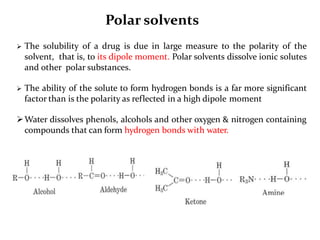 Polar solvents
 The solubility of a drug is due in large measure to the polarity of the
solvent, that is, to its dipole moment. Polar solvents dissolve ionic solutes
and other polar substances.
 The ability of the solute to form hydrogen bonds is a far more significant
factor than is the polarity as reflected in a high dipole moment
Water dissolves phenols, alcohols and other oxygen & nitrogen containing
compounds that can form hydrogen bonds with water.
 