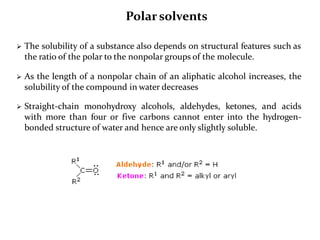  The solubility of a substance also depends on structural features such as
the ratio of the polar to the nonpolar groups of the molecule.
 As the length of a nonpolar chain of an aliphatic alcohol increases, the
solubility of the compound in water decreases
 Straight-chain monohydroxy alcohols, aldehydes, ketones, and acids
with more than four or five carbons cannot enter into the hydrogen-
bonded structure of water and hence are only slightly soluble.
Polar solvents
 