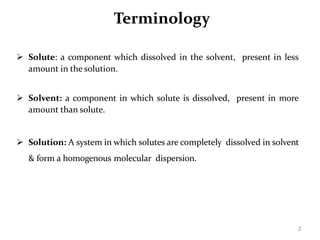 2
Terminology
 Solute: a component which dissolved in the solvent, present in less
amount in the solution.
 Solvent: a component in which solute is dissolved, present in more
amount than solute.
 Solution: A system in which solutes are completely dissolved in solvent
& form a homogenous molecular dispersion.
 
