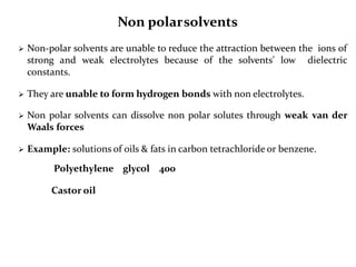 Non polarsolvents
 Non-polar solvents are unable to reduce the attraction between the ions of
strong and weak electrolytes because of the solvents' low dielectric
constants.
 They are unable to form hydrogen bonds with non electrolytes.
 Non polar solvents can dissolve non polar solutes through weak van der
Waals forces
 Example: solutions of oils & fats in carbon tetrachloride or benzene.
Polyethylene glycol 400
Castor oil
 