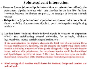Solute solvent interaction
1. Keesom forces (dipole-dipole interaction or orientation effect): the
permanent dipoles interact with one another in an ion like fashion.
However, because the charges are partial, the strength of bonding is much
weaker
2. Debye forces (dipole-induced dipole interaction or induction effect):
show the ability of a permanent dipole to polarize charge in a neighboring
molecule
3. London forces (induced dipole-induced dipole interaction or dispersion
effect): two neighboring neutral molecules, for example, aliphatic
hydrocarbons, induce partial charge distributions .
If one conceptualizes the aliphatic chains in the lipid core of a membrane like a
biologic membrane or a liposome, one can imagine the neighboring chains in the
interior as inducing a network of these partial charges that helps hold the interior
intact. Without this polarization, the membrane interior would be destabilized
and lipid bilayers might break down. Therefore, London forces give rise to the
fluidity and cohesiveness of the membrane under normal physiologic conditions.
 Bond energy of all Van Der Waal’s forces i.e. Keesom, Debye and London is 1-
10 kcal/mole.
 