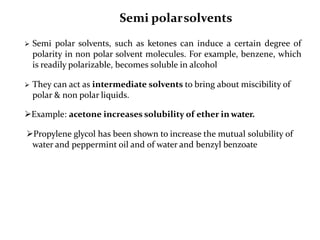 Semi polarsolvents
 Semi polar solvents, such as ketones can induce a certain degree of
polarity in non polar solvent molecules. For example, benzene, which
is readily polarizable, becomes soluble in alcohol
 They can act as intermediate solvents to bring about miscibility of
polar & non polar liquids.
Example: acetone increases solubility of ether in water.
Propylene glycol has been shown to increase the mutual solubility of
water and peppermint oil and of water and benzyl benzoate
 