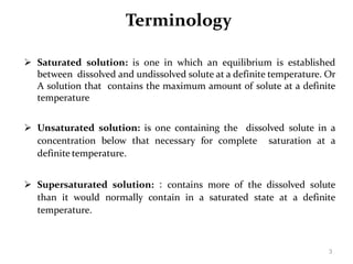 3
Terminology
 Saturated solution: is one in which an equilibrium is established
between dissolved and undissolved solute at a definite temperature. Or
A solution that contains the maximum amount of solute at a definite
temperature
 Unsaturated solution: is one containing the dissolved solute in a
concentration below that necessary for complete saturation at a
definite temperature.
 Supersaturated solution: : contains more of the dissolved solute
than it would normally contain in a saturated state at a definite
temperature.
 