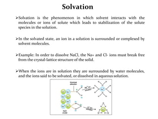 Solvation
Solvation is the phenomenon in which solvent interacts with the
molecules or ions of solute which leads to stabilization of the solute
species in the solution.
In the solvated state, an ion in a solution is surrounded or complexed by
solvent molecules.
Example: In order to dissolve NaCl, the Na+ and Cl- ions must break free
from the crystal-lattice structure of the solid.
When the ions are in solution they are surrounded by water molecules,
and the ions said to be solvated, or dissolved in aqueous solution.
 