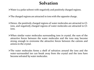 Solvation
Water is a polar solvent with negatively and positively charged regions.
The charged regions are attracted to ions with the opposite charge.
Hence, the positively charged regions of water molecules are attracted to Cl-
ions, and negatively charged regions of water molecules are attracted to Cl-
ions.
When similar water molecules surrounding ions in crystal, the sum of the
attractive forces between the water molecules and the ions may become
strong enough to overcome the attractive forces between the cations and
anions in the crystal.
The water molecules forms a shell of solvation around the ions and the
water-surrounded ion can break away from the crystal and the ions have
become solvated by water molecules.
 