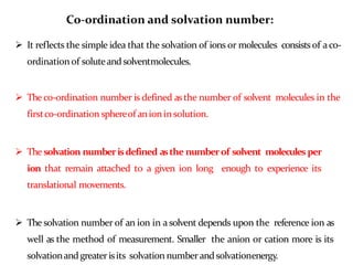Co-ordination and solvation number:
 It reflects the simple idea that the solvation of ions or molecules consists of aco-
ordination of soluteandsolventmolecules.
 The co-ordination number is defined asthe number of solvent molecules in the
firstco-ordination sphereof anioninsolution.
 The solvation numberisdefined asthe number of solvent molecules per
ion that remain attached to a given ion long enough to experience its
translational movements.
 The solvation number of an ion in asolvent depends upon the reference ion as
well as the method of measurement. Smaller the anion or cation more is its
solvationandgreater isits solvation numberandsolvationenergy.
 