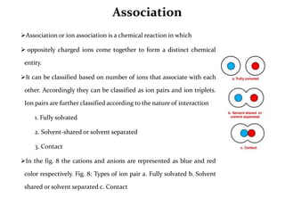 Association
Association or ion association is a chemical reaction in which
 oppositely charged ions come together to form a distinct chemical
entity.
It can be classified based on number of ions that associate with each
other. Accordingly they can be classified as ion pairs and ion triplets.
Ion pairs are further classified according to the nature of interaction
1. Fully solvated
2. Solvent-shared or solvent separated
3. Contact
In the fig. 8 the cations and anions are represented as blue and red
color respectively. Fig. 8: Types of ion pair a. Fully solvated b. Solvent
shared or solvent separated c. Contact
 