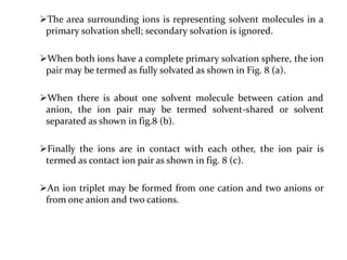 The area surrounding ions is representing solvent molecules in a
primary solvation shell; secondary solvation is ignored.
When both ions have a complete primary solvation sphere, the ion
pair may be termed as fully solvated as shown in Fig. 8 (a).
When there is about one solvent molecule between cation and
anion, the ion pair may be termed solvent-shared or solvent
separated as shown in fig.8 (b).
Finally the ions are in contact with each other, the ion pair is
termed as contact ion pair as shown in fig. 8 (c).
An ion triplet may be formed from one cation and two anions or
from one anion and two cations.
 