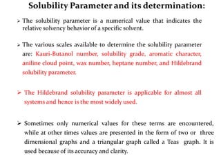 Solubility Parameter and its determination:
 The solubility parameter is a numerical value that indicates the
relative solvency behavior of a specific solvent.
 The various scales available to determine the solubility parameter
are: Kauri-Butanol number, solubility grade, aromatic character,
aniline cloud point, wax number, heptane number, and Hildebrand
solubility parameter.
 The Hildebrand solubility parameter is applicable for almost all
systems and hence is the most widely used.
 Sometimes only numerical values for these terms are encountered,
while at other times values are presented in the form of two or three
dimensional graphs and a triangular graph called a Teas graph. It is
used because of its accuracy and clarity.
 