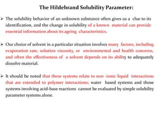 The Hildebrand Solubility Parameter:
 The solubility behavior of an unknown substance often gives us a clue to its
identification, and the change in solubility of a known material can provide
essential information about its ageing characteristics.
 Our choice of solvent in a particular situation involves many factors, including
evaporation rate, solution viscosity, or environmental and health concerns,
and often the effectiveness of a solvent depends on its ability to adequately
dissolve material.
 It should be noted that these systems relate to non -ionic liquid interactions
that are extended to polymer interactions; water based systems and those
systems involving acid-base reactions cannot be evaluated by simple solubility
parameter systems alone.
 