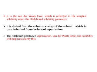  It is the van der Waals force, which is reflected in the simplest
solubility value: the Hildebrand solubility parameter.
 It is derived from the cohesive energy of the solvent, which in
turn is derived from the heat of vaporization.
 The relationship between vaporization, van der Waals forces and solubility
will help us to clarify this.
 