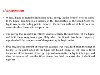 1.Vaporization:
 When a liquid is heated to its boiling point, energy (in the form of heat) is added
to the liquid, resulting in an increase in the temperature of the liquid. Once the
liquid reaches its boiling point, however, the further addition of heat does not
cause a further increase in temperature.
 The energy that is added is entirely used to separate the molecules of the liquid
and boil them away into a gas. Only when the liquid has been completely
vaporized will the temperature of the system again begin to rise.
 If we measure the amount of energy (in calories) that was added from the onset of
boiling to the point when all the liquid has boiled away, we will have a direct
indication of the amount of energy required to separate the liquid into a gas, and
thus the amount of van der Waals forces that held the molecules of the liquid
together.
 