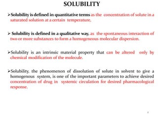 4
SOLUBILITY
Solubility isdefined in quantitative terms as the concentration of solute in a
saturated solution at a certain temperature,
 Solubility is defined in a qualitative way, as the spontaneous interaction of
two or more substances to form a homogeneous molecular dispersion.
Solubility is an intrinsic material property that can be altered only by
chemical modification of the molecule.
Solubility, the phenomenon of dissolution of solute in solvent to give a
homogenous system, is one of the important parameters to achieve desired
concentration of drug in systemic circulation for desired pharmacological
response.
 