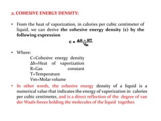 2. COHESIVE ENERGY DENSITY:
• From the heat of vaporization, in calories per cubic centimeter of
liquid, we can derive the cohesive energy density (c) by the
following expression
• Where:
C=Cohesive energy density
Δh=Heat of vaporization
R=Gas constant
T=Temperature
Vm=Molar volume
• In other words, the cohesive energy density of a liquid is a
numerical value that indicates the energy of vaporization in calories
per cubic centimeter, and is a direct reflection of the degree of van
der Waals forces holding the molecules of the liquid together.
 
