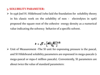 3. SOLUBILITY PARAMETER:
 In 1936 Joel H. Hildebrand (who laid the foundation for solubility theory
in his classic work on the solubility of non - electrolytes in 1916)
proposed the square root of the cohesive energy density as a numerical
value indicating the solvency behavior of a specific solvent.
 Unit of Measurement -The SI unit for expressing pressure is the pascal,
and SI Hildebrand solubility parameters are expressed in mega-pascals (1
mega-pascal or mpa=I million pascals). Conveniently, SI parameters are
about twice the value of standard parameters:
 