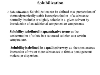 Solubilization: Solubilization can be defined as a preparation of
thermodynamically stable isotropic solution of a substance
normally insoluble or slightly soluble in a given solvent by
introduction of an additional component or components
Solubility isdefined in quantitativetermsas the
concentration of solute in a saturated solution at a certain
temperature,
Solubility isdefined inaqualitativeway, as the spontaneous
interaction of two or more substances to form a homogeneous
molecular dispersion.
Solubilization
 