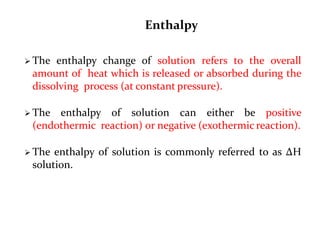 Enthalpy
 The enthalpy change of solution refers to the overall
amount of heat which is released or absorbed during the
dissolving process (at constant pressure).
 The enthalpy of solution can either be positive
(endothermic reaction) or negative (exothermic reaction).
 The enthalpy of solution is commonly referred to as ΔH
solution.
 