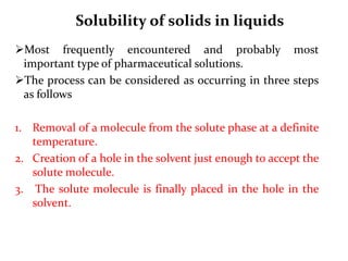 Solubility of solids in liquids
Most frequently encountered and probably most
important type of pharmaceutical solutions.
The process can be considered as occurring in three steps
as follows
1. Removal of a molecule from the solute phase at a definite
temperature.
2. Creation of a hole in the solvent just enough to accept the
solute molecule.
3. The solute molecule is finally placed in the hole in the
solvent.
 
