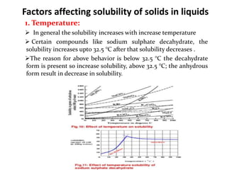 Factors affecting solubility of solids in liquids
1. Temperature:
 In general the solubility increases with increase temperature
 Certain compounds like sodium sulphate decahydrate, the
solubility increases upto 32.5 °C after that solubility decreases .
The reason for above behavior is below 32.5 °C the decahydrate
form is present so increase solubility, above 32.5 °C; the anhydrous
form result in decrease in solubility.
 