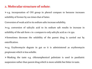 2. Molecular structure of solute:
 e.g. incorporation of OH group in phenol compare to benzene increases
solubility of former by 100 times that of latter.
Conversion of weak acid to its sodium salts increase solubility.
e.g. conversion of salicylic acid to its sodium salt results in increase in
solubility of the salt form 1 in 1 compare to only salicylic acid as 1 in 550.
Sometimes decrease the solubility of the parent drug is carried out by
esterification.
e.g. Erythromycin degrate in gut so it is administered as erythromycin
propionate which is less soluble.
 Masking the taste e.g. chloramphenicol palmitate is used in paediatric
suspension rather than parent drug which is more soluble but bitter in taste.
 