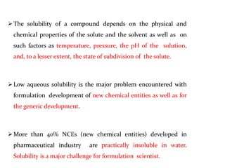 The solubility of a compound depends on the physical and
chemical properties of the solute and the solvent as well as on
such factors as temperature, pressure, the pH of the solution,
and, to a lesser extent, the state of subdivision of the solute.
Low aqueous solubility is the major problem encountered with
formulation development of new chemical entities as well as for
the generic development.
More than 40% NCEs (new chemical entities) developed in
pharmaceutical industry are practically insoluble in water.
Solubility is a major challenge for formulation scientist.
 