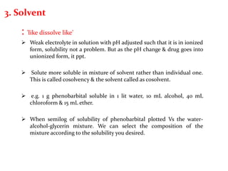 3. Solvent
: 'like dissolve like'
 Weak electrolyte in solution with pH adjusted such that it is in ionized
form, solubility not a problem. But as the pH change & drug goes into
unionized form, it ppt.
 Solute more soluble in mixture of solvent rather than individual one.
This is called cosolvency & the solvent called as cosolvent.
 e.g. 1 g phenobarbital soluble in 1 lit water, 10 mL alcohol, 40 mL
chloroform & 15 mL ether.
 When semilog of solubility of phenobarbital plotted Vs the water-
alcohol-glycerin mixture. We can select the composition of the
mixture according to the solubility you desired.
 