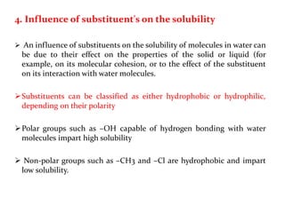 4. Influence of substituent's on the solubility
 An influence of substituents on the solubility of molecules in water can
be due to their effect on the properties of the solid or liquid (for
example, on its molecular cohesion, or to the effect of the substituent
on its interaction with water molecules.
Substituents can be classified as either hydrophobic or hydrophilic,
depending on their polarity
Polar groups such as –OH capable of hydrogen bonding with water
molecules impart high solubility
 Non-polar groups such as –CH3 and –Cl are hydrophobic and impart
low solubility.
 