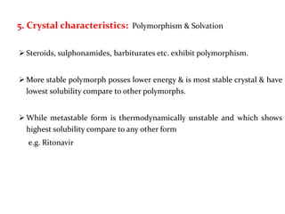 5. Crystal characteristics: Polymorphism & Solvation
 Steroids, sulphonamides, barbiturates etc. exhibit polymorphism.
 More stable polymorph posses lower energy & is most stable crystal & have
lowest solubility compare to other polymorphs.
 While metastable form is thermodynamically unstable and which shows
highest solubility compare to any other form
e.g. Ritonavir
 