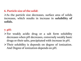 6. Particle size of the solid:
As the particle size decreases, surface area of solids
increases, which results in increase in solubility of
solids.
7. pH:
For weakly acidic drug or a salt form solubility
decreases when pH decreases, conversely weakly basic
drugs or their salts, precipitated with increase in pH.
Their solubility is depends on degree of ionization.
And Degree of ionization depends on pH.
 